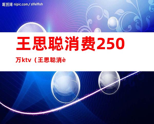 王思聪消费250万ktv（王思聪消费250万账单图片）