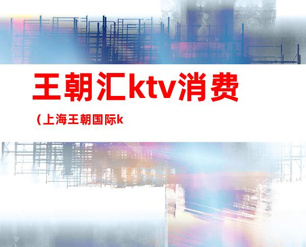 王朝汇ktv消费（上海王朝国际ktv）