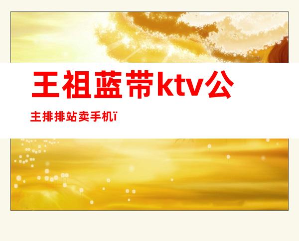 王祖蓝带ktv公主排排站卖手机（）