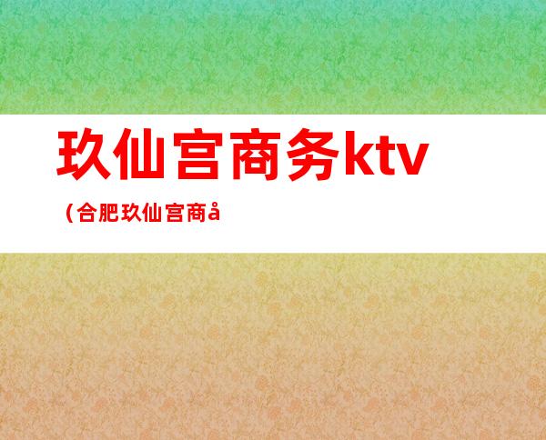 玖仙宫商务ktv（合肥玖仙宫商务KTV）