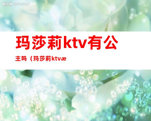 玛莎莉ktv有公主吗（玛莎莉ktv有公主吗多少钱）