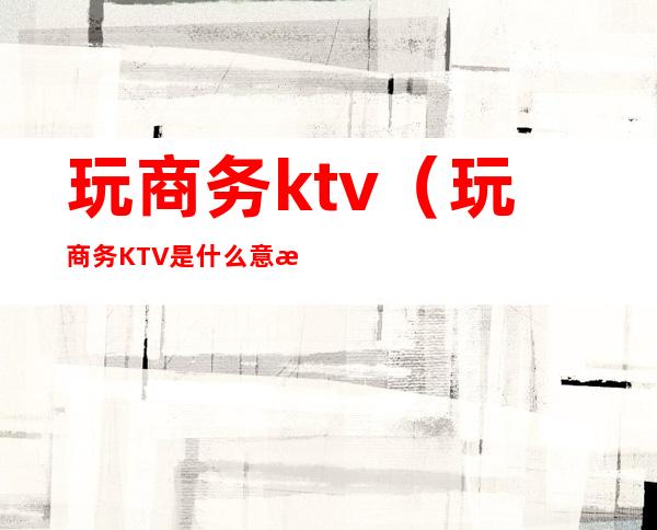 玩商务ktv（玩商务KTV是什么意思）