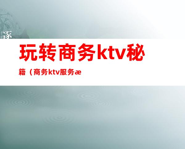 玩转商务ktv秘籍（商务ktv服务流程）