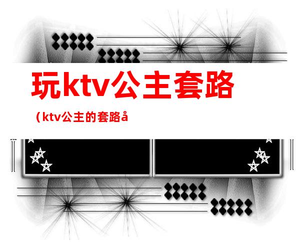 玩ktv公主套路（ktv公主的套路好深）