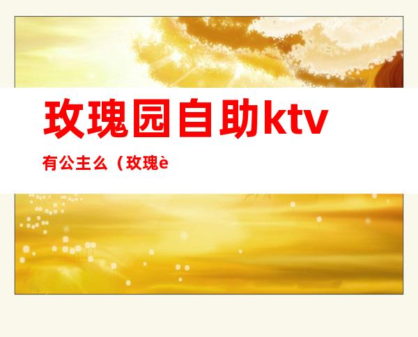 玫瑰园自助ktv有公主么（玫瑰花园KTV）