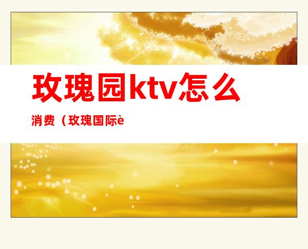 玫瑰园ktv怎么消费（玫瑰国际自助ktv）