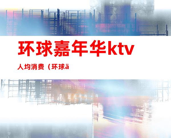 环球嘉年华ktv人均消费（环球会所KTV）