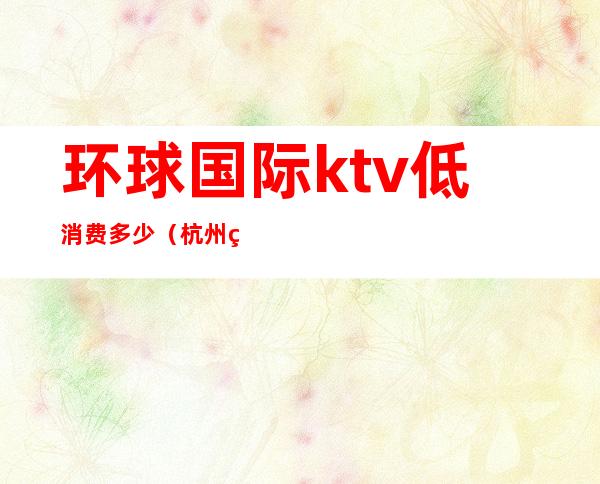 环球国际ktv低消费多少（杭州环球国汇ktv消费水平）