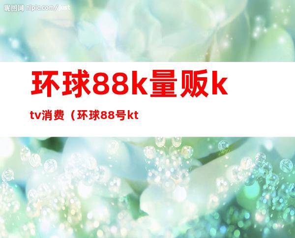 环球88k量贩ktv消费（环球88号ktv重庆）