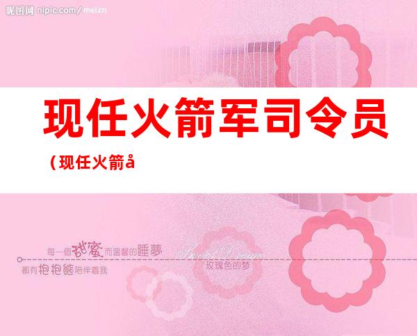 现任火箭军司令员（现任火箭军司令员是谁）