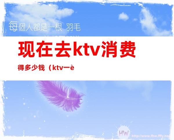 现在去ktv消费得多少钱（ktv一般消费怎么样多少钱）