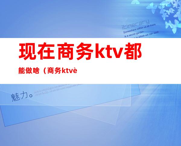 现在商务ktv都能做啥（商务ktv能干什么）