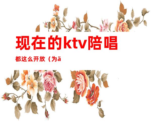 现在的ktv陪唱都这么开放（为什么ktv有陪唱）