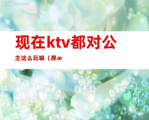 现在ktv都对公主这么玩嘛（原来公主都在KTV）