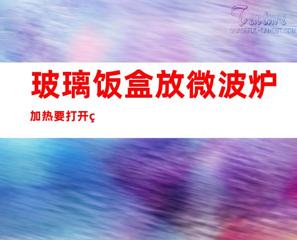 玻璃饭盒放微波炉加热要打开盖子吗（玻璃饭盒能带盖子微波炉加热吗）