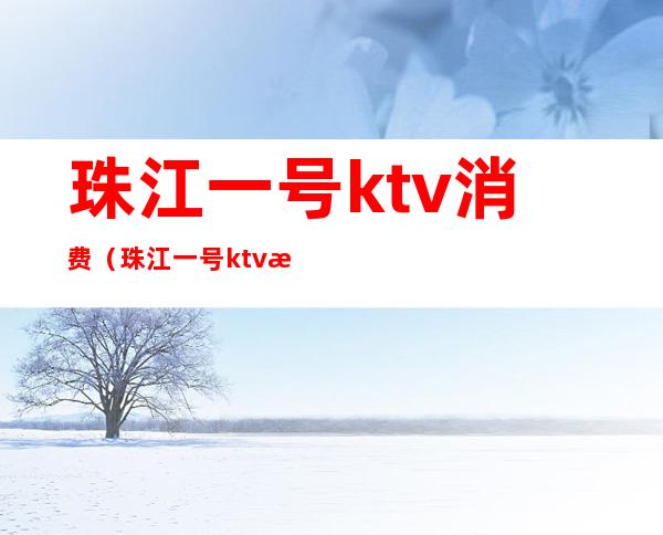 珠江一号ktv消费（珠江一号ktv消费高吗）