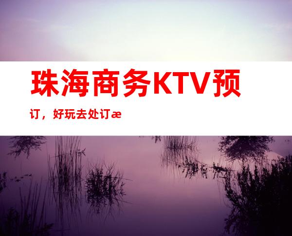 珠海商务KTV预订，好玩去处订房流程地址服务介绍