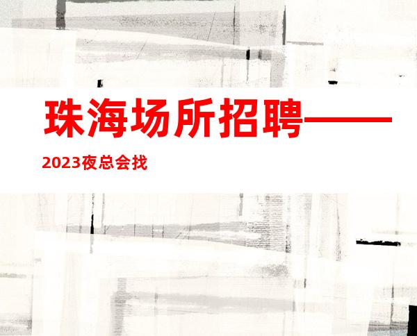 珠海场所招聘——2023夜总会找工作哪个网站好