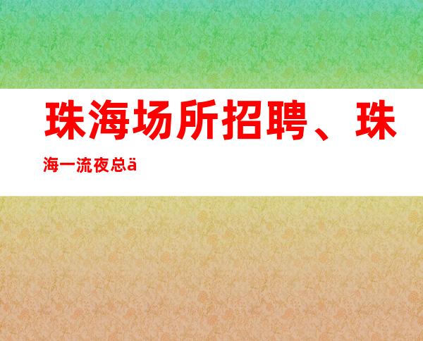 珠海场所招聘、珠海一流夜总会纯素场没有任务没有竞争