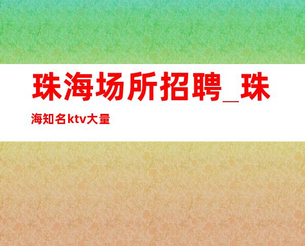 珠海场所招聘_珠海知名ktv大量繁华地段外商云集客户