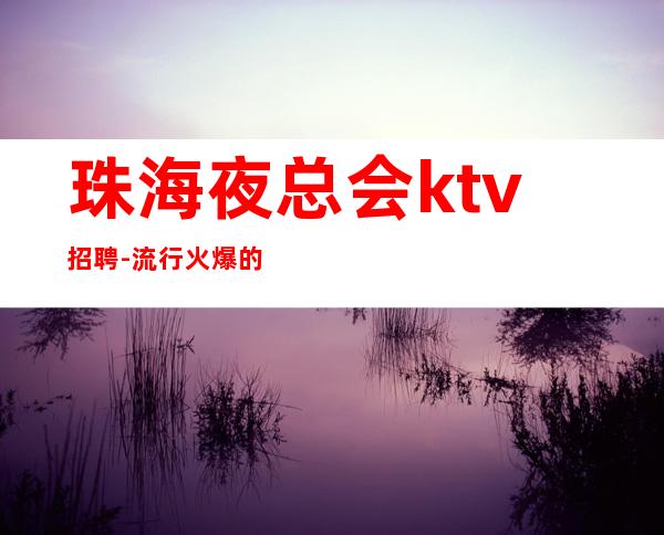 珠海夜总会ktv招聘-流行火爆的娱乐会所招聘