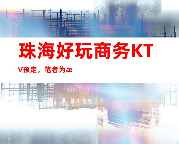 珠海好玩商务KTV预定，笔者为您打造好玩沉浸式放松