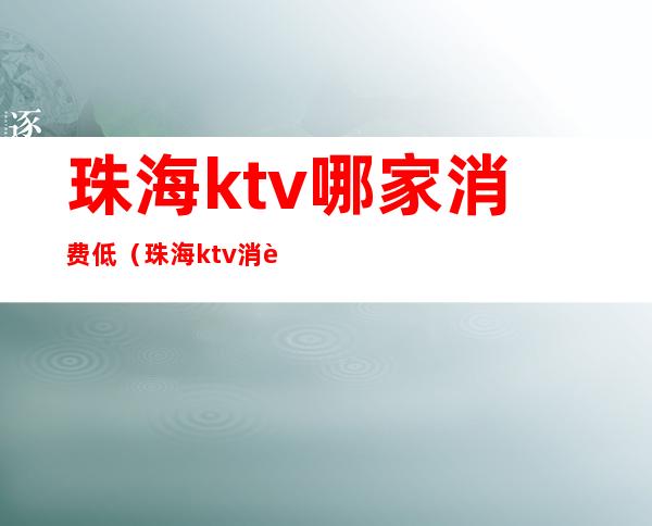 珠海ktv哪家消费低（珠海ktv消费一般多少钱）