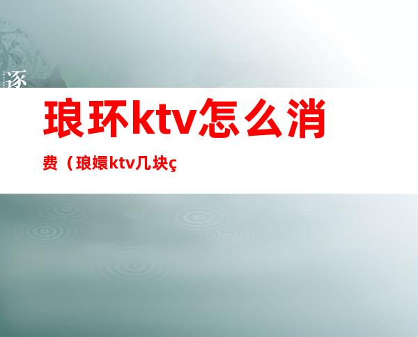 琅环ktv怎么消费（琅嬛ktv几块的）