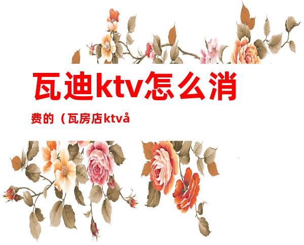 瓦迪ktv怎么消费的（瓦房店ktv哪家好）