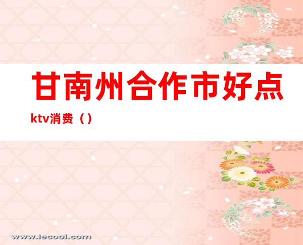 甘南州合作市好点ktv消费（）