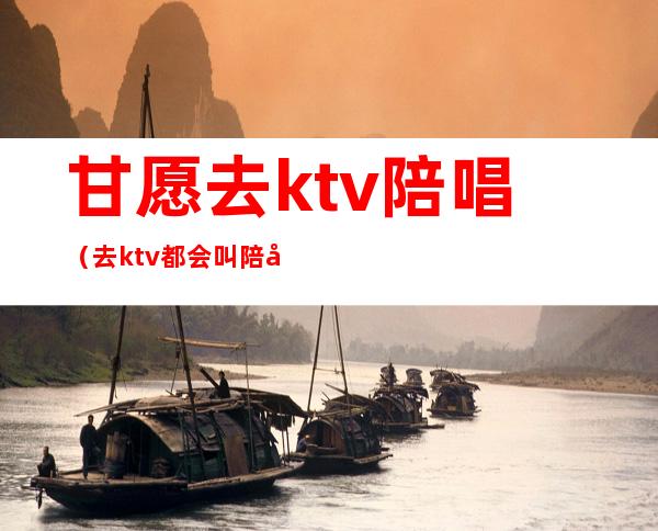 甘愿去ktv陪唱（去ktv都会叫陪唱吗）