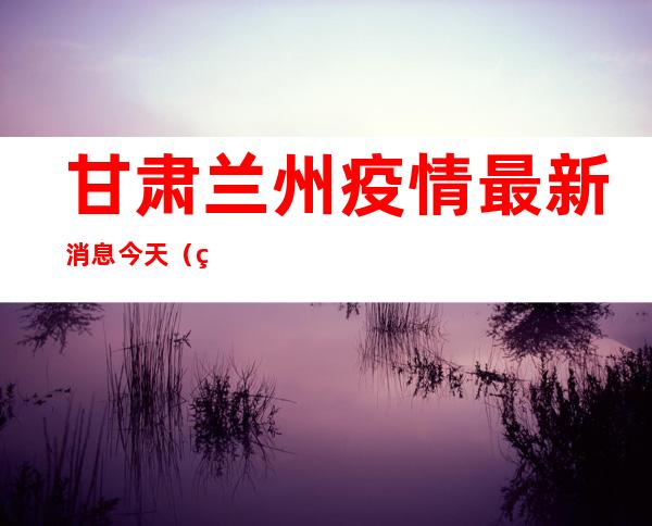 甘肃兰州疫情最新消息今天（甘肃兰州疫情最新消息今天新增2021）