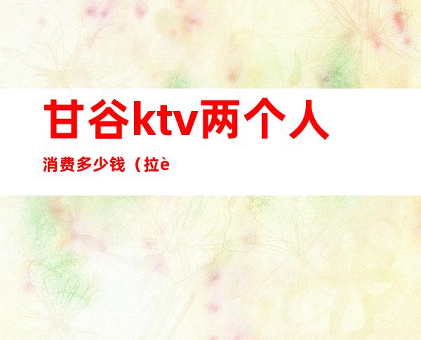 甘谷ktv两个人消费多少钱（拉萨ktv小费多少）