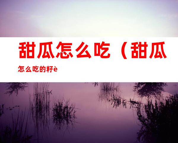 甜瓜怎么吃（甜瓜怎么吃的籽能吃吗）