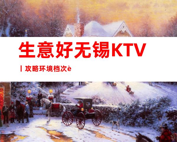 生意好无锡KTV丨攻略环境档次豪华大气