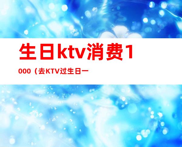 生日ktv消费1000（去KTV过生日一千够吗）