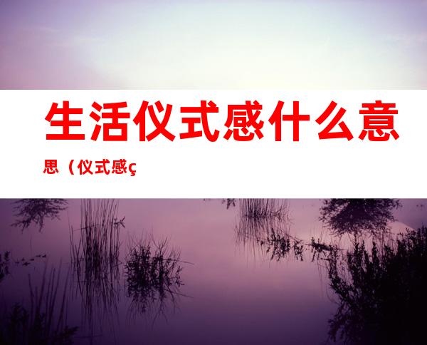 生活仪式感什么意思（仪式感的生活是什么意思）