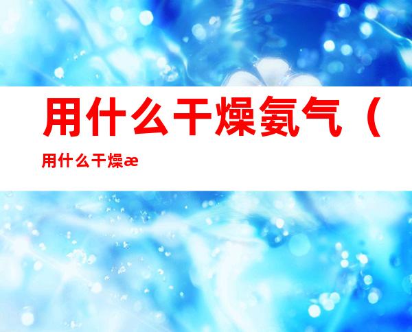 用什么干燥氨气（用什么干燥氨气合适）