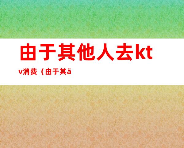 由于其他人去ktv消费（由于其他人去ktv消费高）