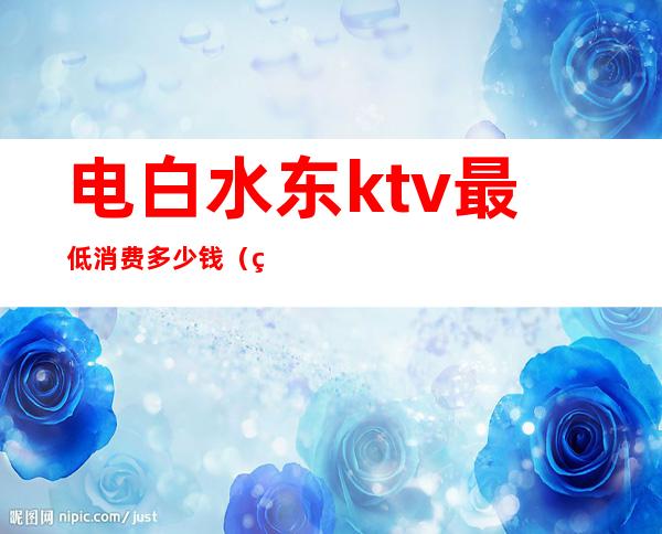 电白水东ktv最低消费多少钱（电白水东哪个酒吧好）