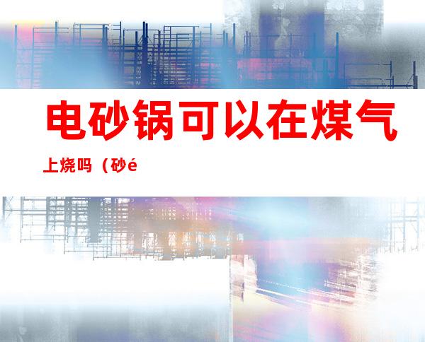 电砂锅可以在煤气上烧吗（砂锅可以放煤气上烧么）