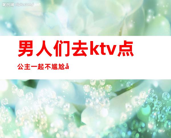 男人们去ktv点公主一起不尴尬吗（男人们去ktv 点公主是怎么玩的）