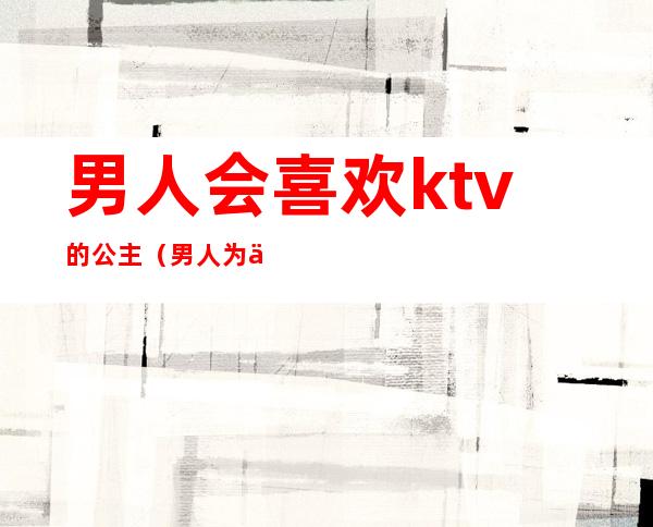 男人会喜欢ktv的公主（男人为什么喜欢去ktv找公主）