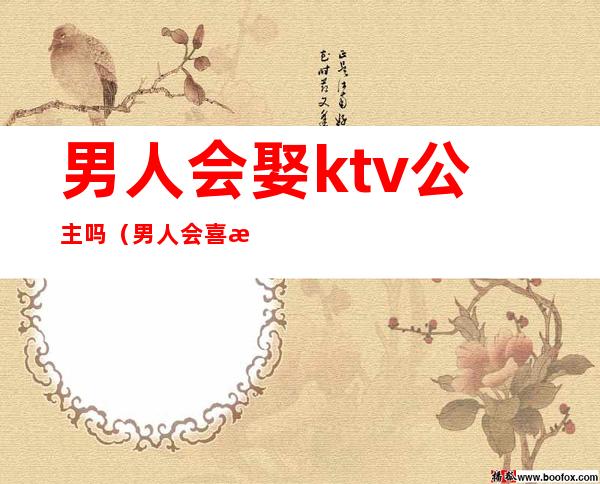 男人会娶ktv公主吗（男人会喜欢ktv的公主）