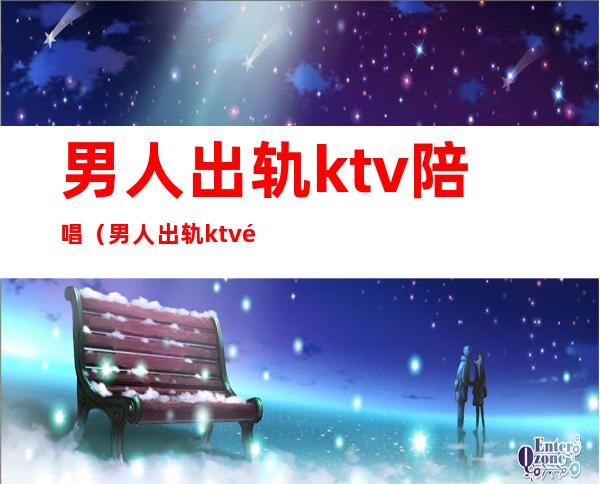 男人出轨ktv陪唱（男人出轨ktv陪唱女持续一年是动情了吗）