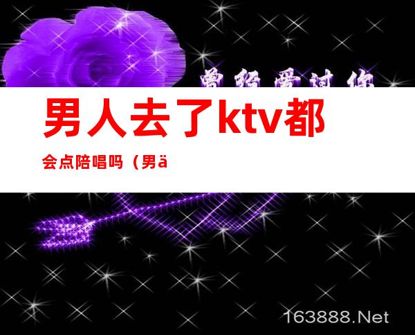 男人去了ktv都会点陪唱吗（男人去了ktv都会点陪唱吗为什么）