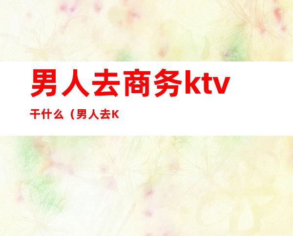 男人去商务ktv干什么（男人去KTV都干嘛）