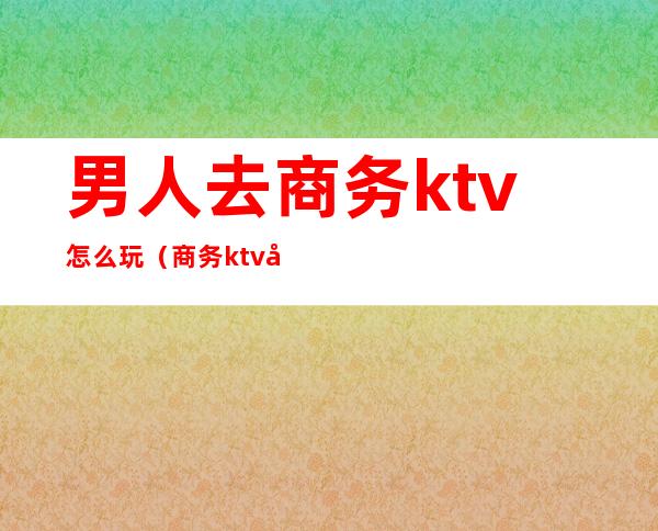 男人去商务ktv怎么玩（商务ktv可以怎么玩）