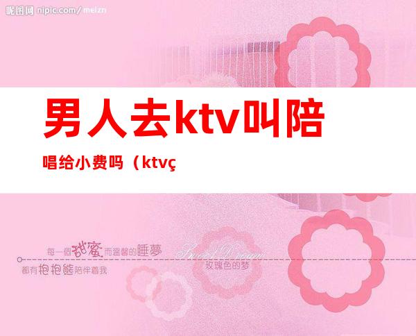 男人去ktv叫陪唱给小费吗（ktv男陪唱怎么收费）