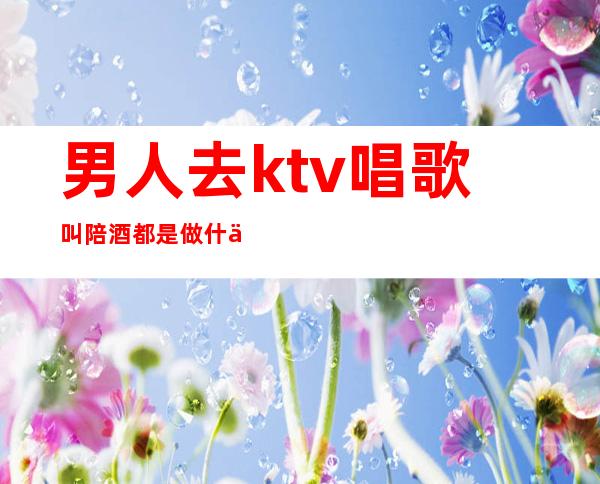 男人去ktv唱歌叫陪酒都是做什么（男生ktv陪酒要做什么）